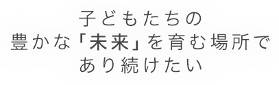 子どもたちの豊かな「未来」を育む場所であり続けたい